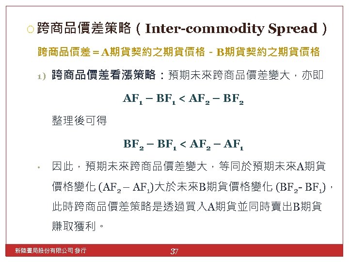  跨商品價差策略（Inter-commodity Spread） 跨商品價差＝A期貨契約之期貨價格－B期貨契約之期貨價格 1) 跨商品價差看漲策略：預期未來跨商品價差變大，亦即 AF 1 – BF 1 < AF 2