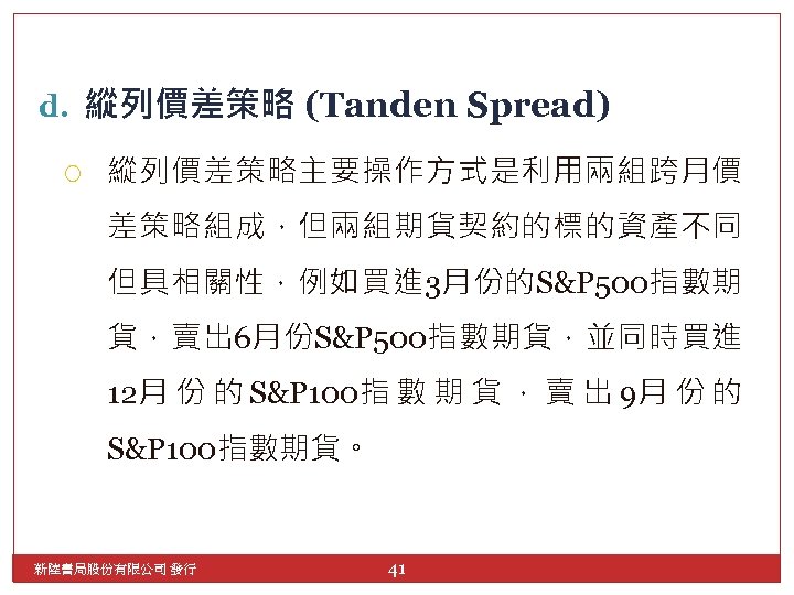 d. 縱列價差策略 (Tanden Spread) 縱列價差策略主要操作方式是利用兩組跨月價 差策略組成，但兩組期貨契約的標的資產不同 但具相關性，例如買進 3月份的S&P 500指數期 貨，賣出 6月份S&P 500指數期貨，並同時買進 12月 份