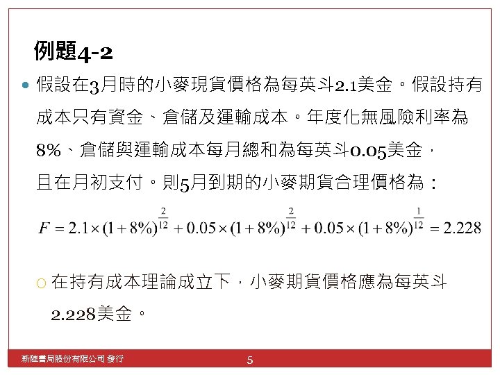 例題4 -2 假設在 3月時的小麥現貨價格為每英斗 2. 1美金。假設持有 成本只有資金、倉儲及運輸成本。年度化無風險利率為 8%、倉儲與運輸成本每月總和為每英斗 0. 05美金， 且在月初支付。則5月到期的小麥期貨合理價格為： 在持有成本理論成立下，小麥期貨價格應為每英斗 2. 228美金。