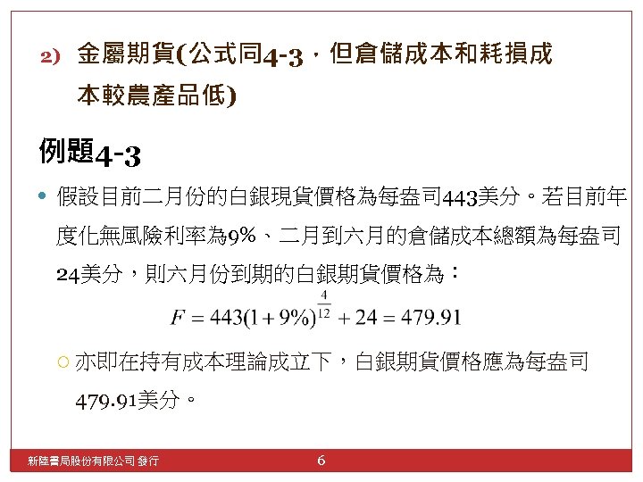 2) 金屬期貨(公式同4 -3，但倉儲成本和耗損成 本較農產品低) 例題4 -3 假設目前二月份的白銀現貨價格為每盎司 443美分。若目前年 度化無風險利率為 9%、二月到六月的倉儲成本總額為每盎司 24美分，則六月份到期的白銀期貨價格為： 亦即在持有成本理論成立下，白銀期貨價格應為每盎司 479. 91美分。