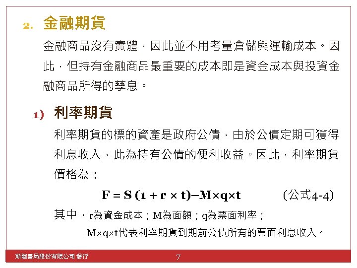 2. 金融期貨 金融商品沒有實體，因此並不用考量倉儲與運輸成本。因 此，但持有金融商品最重要的成本即是資金成本與投資金 融商品所得的孳息。 1) 利率期貨的標的資產是政府公債，由於公債定期可獲得 利息收入，此為持有公債的便利收益。因此，利率期貨 價格為： F = S (1 +