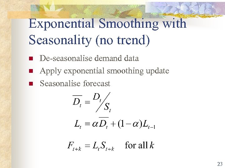 Exponential Smoothing with Seasonality (no trend) n n n De-seasonalise demand data Apply exponential