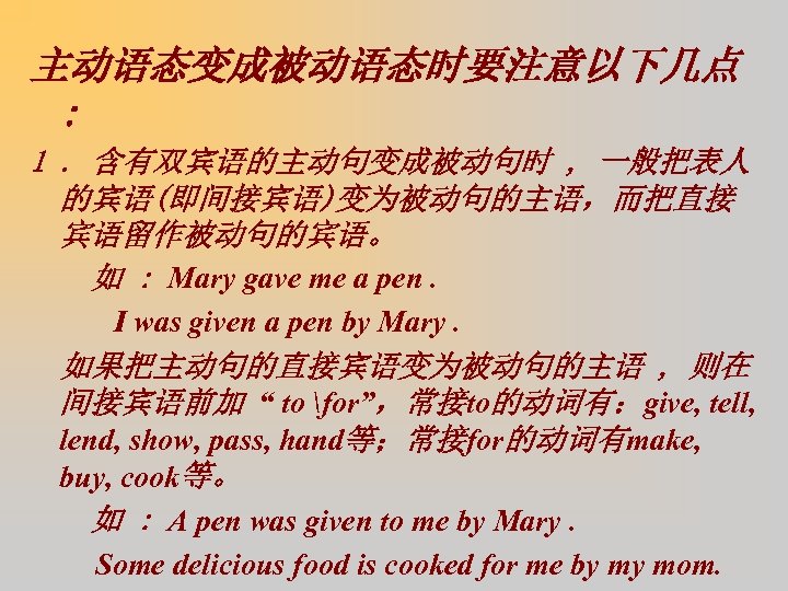 主动语态变成被动语态时要注意以下几点 : 1. 含有双宾语的主动句变成被动句时 , 一般把表人 的宾语(即间接宾语)变为被动句的主语，而把直接 宾语留作被动句的宾语。 如 : Mary gave me a