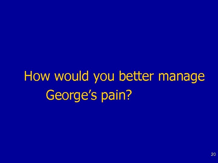 How would you better manage George’s pain? 20 