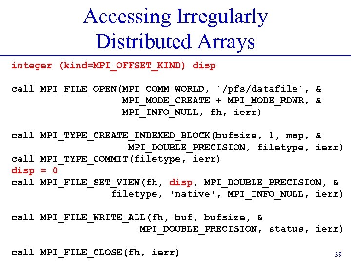 Accessing Irregularly Distributed Arrays integer (kind=MPI_OFFSET_KIND) disp call MPI_FILE_OPEN(MPI_COMM_WORLD, '/pfs/datafile', & MPI_MODE_CREATE + MPI_MODE_RDWR,