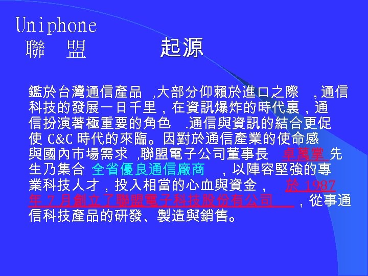 Uniphone 聯 盟 起源 鑑於台灣通信產品 , 大部分仰賴於進口之際 , 通信 科技的發展一日千里，在資訊爆炸的時代裏，通 信扮演著極重要的角色. 通信與資訊的結合更促 使 C&C