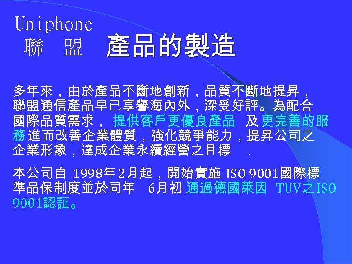 Uniphone 聯 盟 產品的製造 多年來，由於產品不斷地創新，品質不斷地提昇， 聯盟通信產品早已享譽海內外，深受好評。為配合 國際品質需求， 提供客戶更優良產品 及 更完善的服 務 進而改善企業體質，強化競爭能力，提昇公司之 企業形象，達成企業永續經營之目標. 本公司自