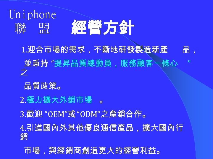 Uniphone 聯 盟 經營方針 1. 迎合市場的需求，不斷地研發製造新產 品， 並秉持 “提昇品質總動員，服務顧客一條心 之 品質政策。 2. 極力擴大外銷市場 。