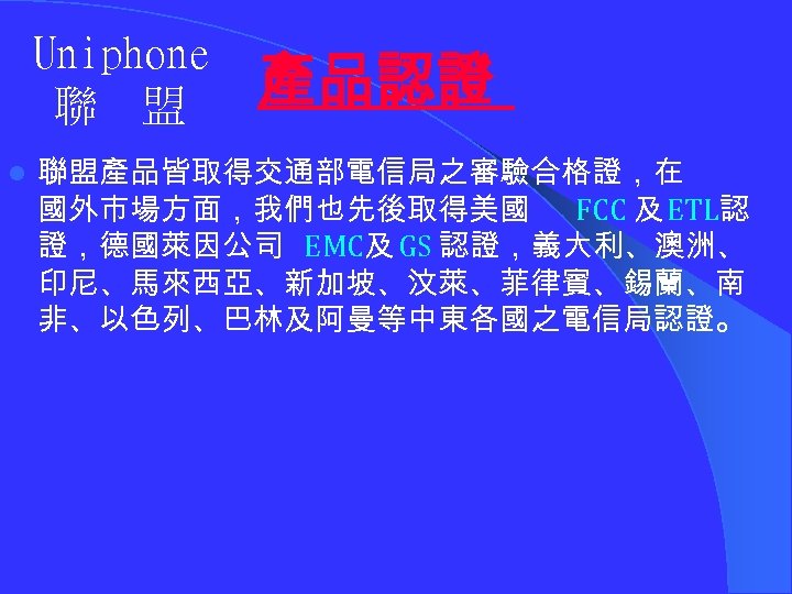 Uniphone 聯 盟 l 產品認證 聯盟產品皆取得交通部電信局之審驗合格證，在 國外市場方面，我們也先後取得美國 FCC 及 ETL認 證，德國萊因公司 EMC及 GS 認證，義大利、澳洲、