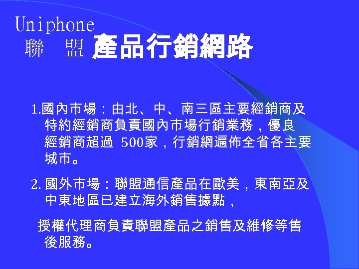 Uniphone 聯 盟 產品行銷網路 1. 國內市場：由北、中、南三區主要經銷商及 特約經銷商負責國內市場行銷業務，優良 經銷商超過 500家，行銷網遍佈全省各主要 城市。 2. 國外市場：聯盟通信產品在歐美，東南亞及 中東地區已建立海外銷售據點， 授權代理商負責聯盟產品之銷售及維修等售