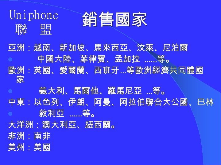 Uniphone 聯 盟 銷售國家 亞洲：越南、新加坡、馬來西亞、汶萊、尼泊爾 l 中國大陸、菲律賓、孟加拉 ……等。 歐洲：英國、愛爾蘭、西班牙…等歐洲經濟共同體國 家 l 義大利、馬爾他、羅馬尼亞 …等。 中東：以色列、伊朗、阿曼、阿拉伯聯合大公國、巴林