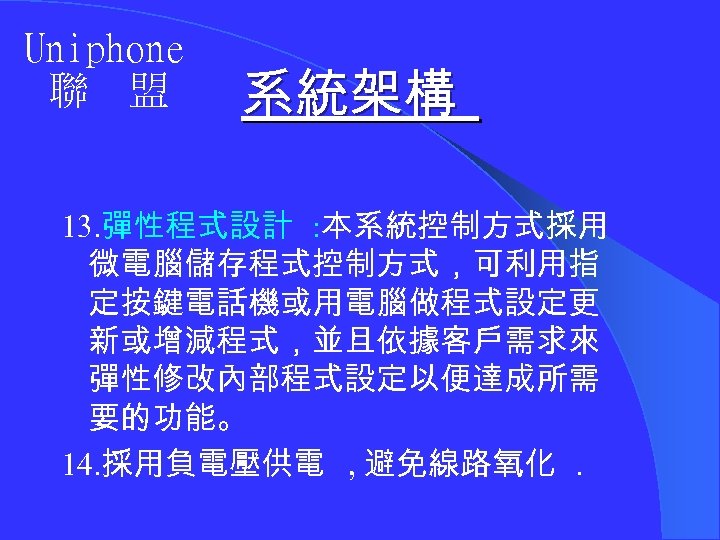 Uniphone 聯 盟 系統架構 13. 彈性程式設計 : 本系統控制方式採用 微電腦儲存程式控制方式，可利用指 定按鍵電話機或用電腦做程式設定更 新或增減程式，並且依據客戶需求來 彈性修改內部程式設定以便達成所需 要的功能。 14.