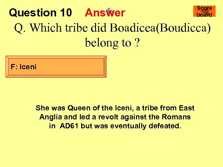 Question 10 Answer Score board Q. Which tribe did Boadicea(Boudicca) belong to ? F: