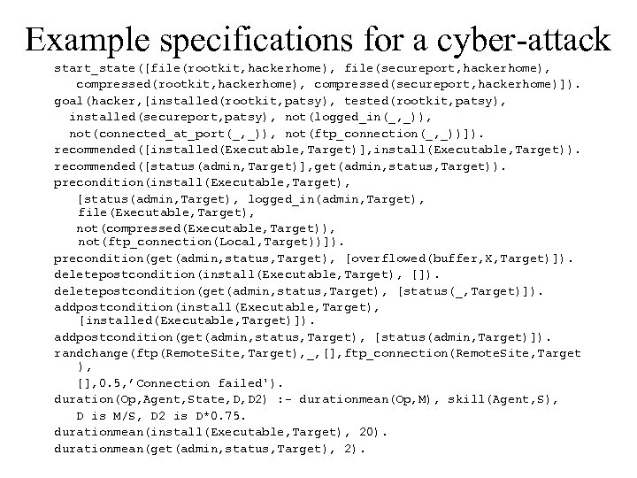 Example specifications for a cyber-attack start_state([file(rootkit, hackerhome), file(secureport, hackerhome), compressed(rootkit, hackerhome), compressed(secureport, hackerhome)]). goal(hacker,