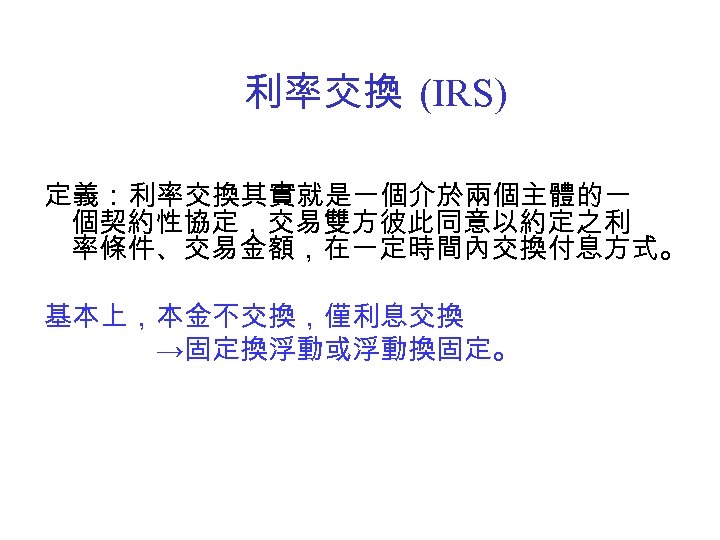 利率交換 (IRS) 定義：利率交換其實就是一個介於兩個主體的一 個契約性協定，交易雙方彼此同意以約定之利 率條件、交易金額，在一定時間內交換付息方式。 基本上，本金不交換，僅利息交換 →固定換浮動或浮動換固定。 