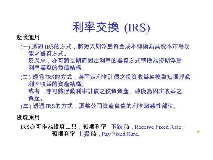 避險運用 利率交換 (IRS) (一) 透過 IRS的方式，將短天期浮動資金成本轉換為具資本市場功 能之籌資方式。 反過來，亦可將長期而固定利率的籌資方式轉換為短期浮動 利率籌資的負債結構。 (二 ) 透過 IRS的方式，將固定利率計價之投資收益轉換為短期浮動 利率收益的資產結構。