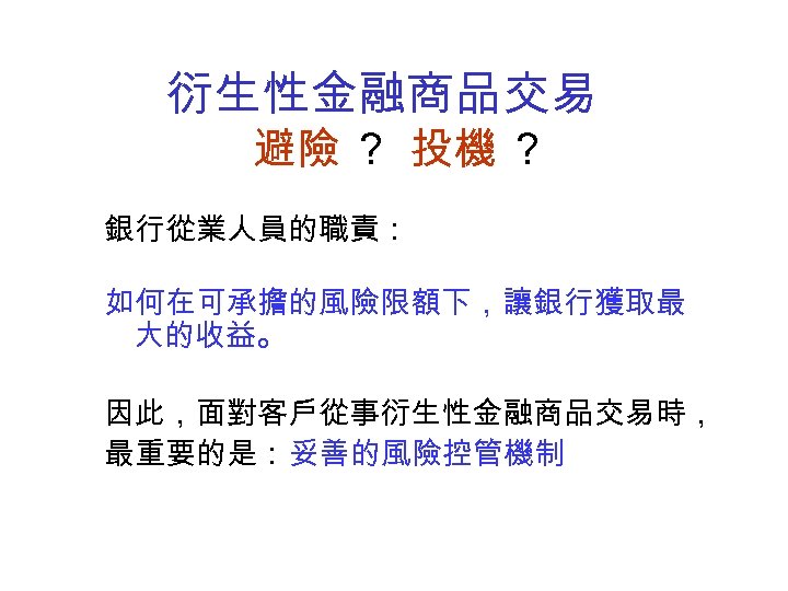 衍生性金融商品交易 避險 ？ 投機 ？ 銀行從業人員的職責： 如何在可承擔的風險限額下，讓銀行獲取最 大的收益。 因此，面對客戶從事衍生性金融商品交易時， 最重要的是：妥善的風險控管機制 