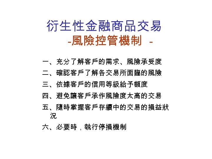 衍生性金融商品交易 -風險控管機制 一、充分了解客戶的需求、風險承受度 二、確認客戶了解各交易所面臨的風險 三、依據客戶的信用等級給予額度 四、避免讓客戶承作風險度太高的交易 五、隨時掌握客戶存續中的交易的損益狀 況 六、必要時，執行停損機制 