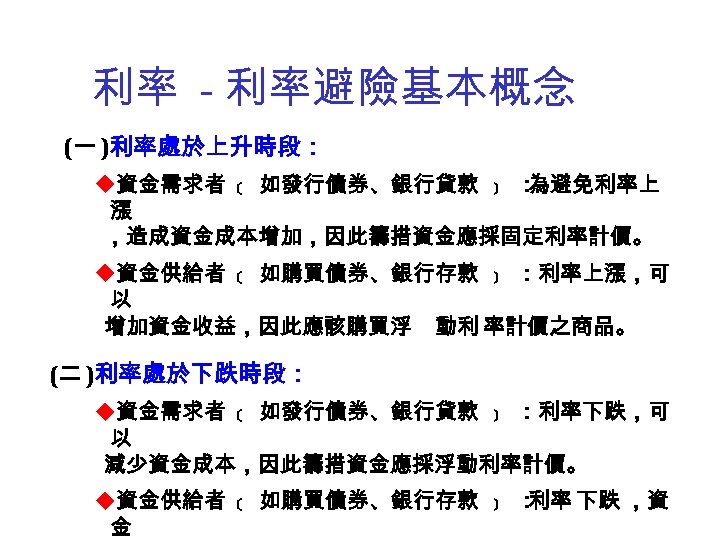 利率 - 利率避險基本概念 (一 )利率處於上升時段： u資金需求者 ﹝ 如發行債券、銀行貸款 ﹞ ： 為避免利率上 漲 ，造成資金成本增加，因此籌措資金應採固定利率計價。 u資金供給者