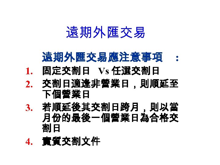 遠期外匯交易應注意事項 : 1. 固定交割日 Vs 任選交割日 2. 交割日適逢非營業日，則順延至 下個營業日 3. 若順延後其交割日跨月，則以當 月份的最後一個營業日為合格交 割日 4.