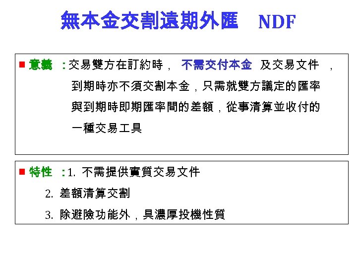 無本金交割遠期外匯 NDF ■ 意義 ：交易雙方在訂約時， 不需交付本金 及交易文件 ， 到期時亦不須交割本金，只需就雙方議定的匯率 與到期時即期匯率間的差額，從事清算並收付的 一種交易 具 ■ 特性