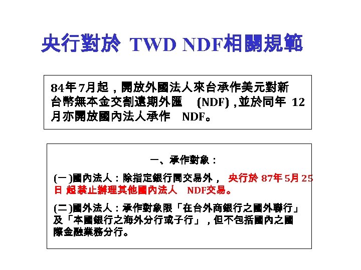 央行對於 TWD NDF相關規範 84年 7月起，開放外國法人來台承作美元對新 台幣無本金交割遠期外匯 (NDF)， 並於同年 12 月亦開放國內法人承作 NDF。 一、承作對象： (一 )國內法人：除指定銀行間交易外，