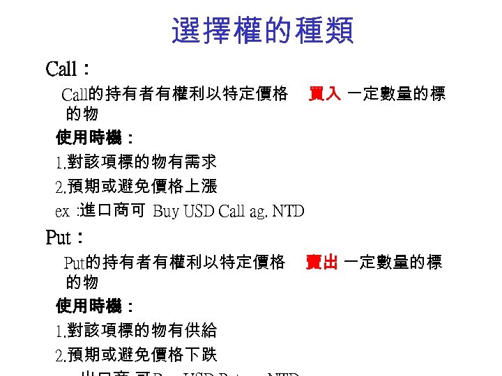 選擇權的種類 Call： Call的持有者有權利以特定價格 買入 一定數量的標 的物 使用時機： 1. 對該項標的物有需求 2. 預期或避免價格上漲 ex： 進口商可 Buy