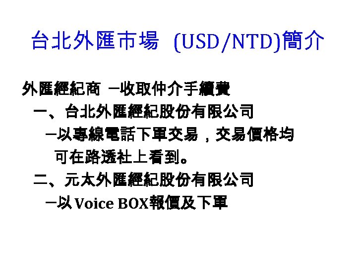 台北外匯市場 (USD/NTD)簡介 外匯經紀商 ─收取仲介手續費 一、台北外匯經紀股份有限公司 ─以專線電話下單交易，交易價格均 可在路透社上看到。 二、元太外匯經紀股份有限公司 ─以 Voice BOX報價及下單 