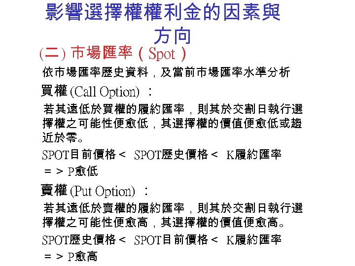 影響選擇權權利金的因素與 方向 (二 ) 市場匯率（Spot） 依市場匯率歷史資料，及當前市場匯率水準分析 買權 (Call Option) ： 若其遠低於買權的履約匯率，則其於交割日執行選 擇權之可能性便愈低，其選擇權的價值便愈低或趨 近於零。 SPOT目前價格＜
