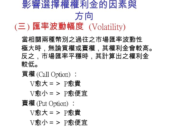 影響選擇權權利金的因素與 方向 (三 ) 匯率波動幅度 (Volatility) 當相關兩種幣別之過往之市場匯率波動性 極大時，無論買權或賣權，其權利金會較高。 反之，市場匯率平穩時，其計算出之權利金 較低。 買權 (Call Option) ：