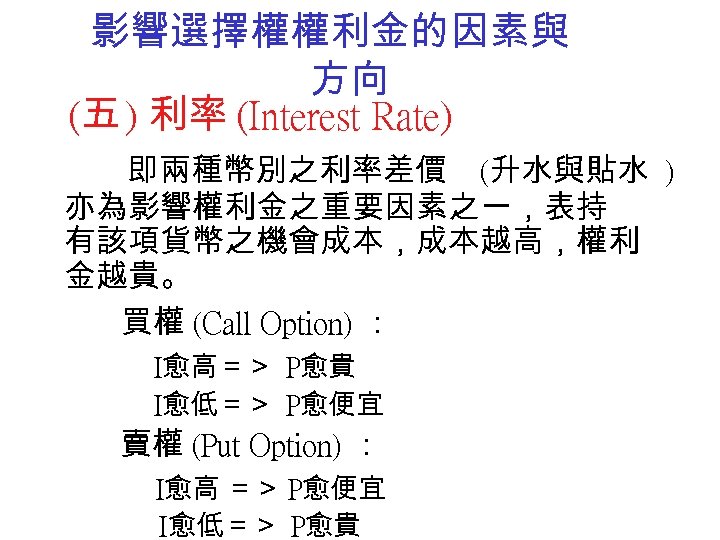 影響選擇權權利金的因素與 方向 (五 ) 利率 (Interest Rate) 即兩種幣別之利率差價 (升水與貼水 ) 亦為影響權利金之重要因素之一，表持 有該項貨幣之機會成本，成本越高，權利 金越貴。 買權