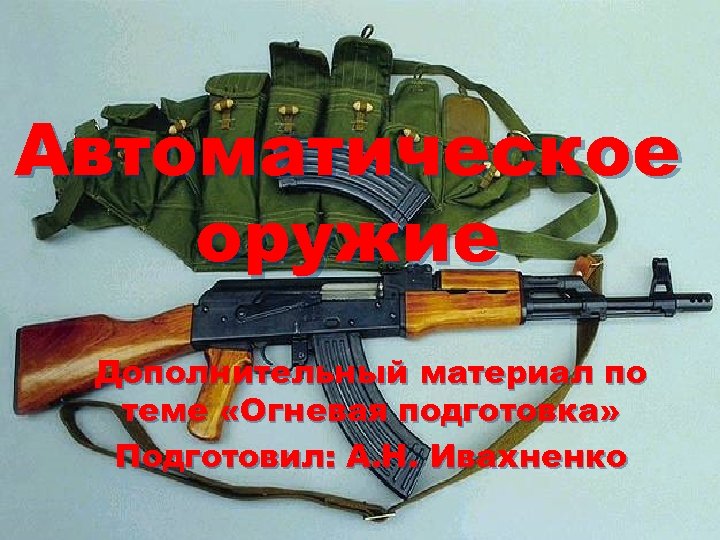 Автоматическое оружие Дополнительный материал по теме «Огневая подготовка» Подготовил: А. Н. Ивахненко 
