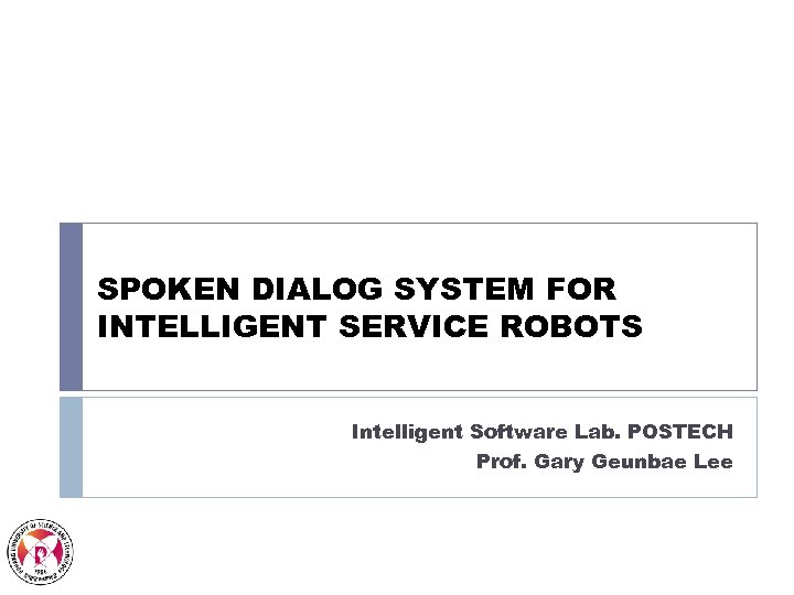 SPOKEN DIALOG SYSTEM FOR INTELLIGENT SERVICE ROBOTS Intelligent Software Lab. POSTECH Prof. Gary Geunbae