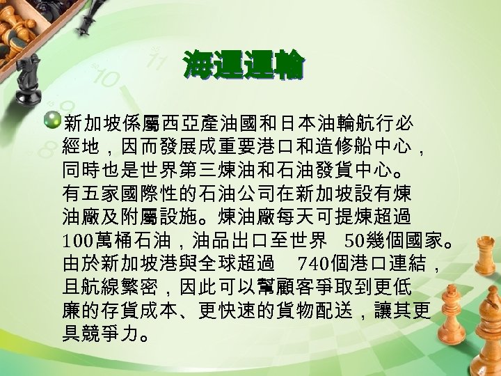 海運運輸 新加坡係屬西亞產油國和日本油輪航行必 經地，因而發展成重要港口和造修船中心， 同時也是世界第三煉油和石油發貨中心。 有五家國際性的石油公司在新加坡設有煉 油廠及附屬設施。煉油廠每天可提煉超過 100萬桶石油，油品出口至世界 50幾個國家。 由於新加坡港與全球超過 740個港口連結， 且航線繁密，因此可以幫顧客爭取到更低 廉的存貨成本、更快速的貨物配送，讓其更 具競爭力。 