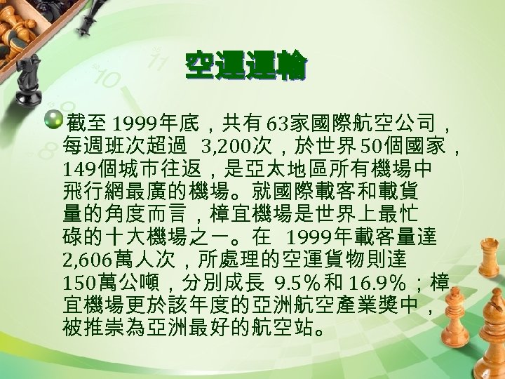 空運運輸 截至 1999年底，共有 63家國際航空公司， 每週班次超過 3, 200次，於世界 50個國家， 149個城市往返，是亞太地區所有機場中 飛行網最廣的機場。就國際載客和載貨 量的角度而言，樟宜機場是世界上最忙 碌的十大機場之一。在 1999年載客量達 2,
