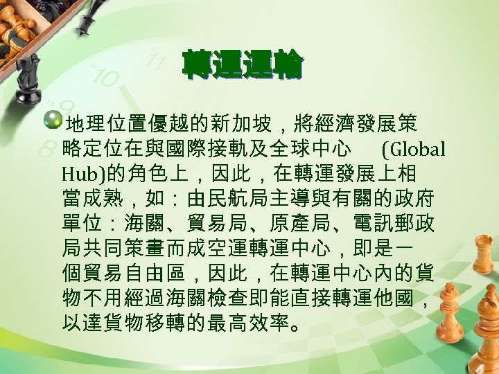 轉運運輸 地理位置優越的新加坡，將經濟發展策 略定位在與國際接軌及全球中心 (Global Hub)的角色上，因此，在轉運發展上相 當成熟，如：由民航局主導與有關的政府 單位：海關、貿易局、原產局、電訊郵政 局共同策畫而成空運轉運中心，即是一 個貿易自由區，因此，在轉運中心內的貨 物不用經過海關檢查即能直接轉運他國， 以達貨物移轉的最高效率。 