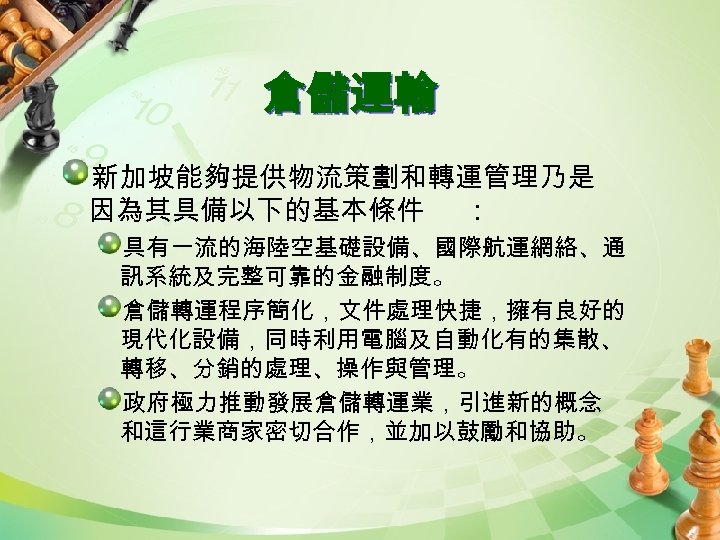 倉儲運輸 新加坡能夠提供物流策劃和轉運管理乃是 因為其具備以下的基本條件 ： 具有一流的海陸空基礎設備、國際航運網絡、通 訊系統及完整可靠的金融制度。 倉儲轉運程序簡化，文件處理快捷，擁有良好的 現代化設備，同時利用電腦及自動化有的集散、 轉移、分銷的處理、操作與管理。 政府極力推動發展倉儲轉運業，引進新的概念 和這行業商家密切合作，並加以鼓勵和協助。 