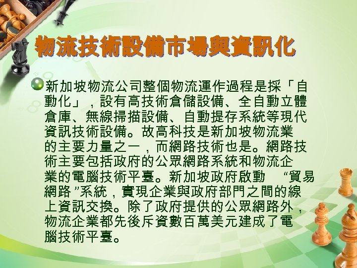 物流技術設備市場與資訊化 新加坡物流公司整個物流運作過程是採「自 動化」，設有高技術倉儲設備、全自動立體 倉庫、無線掃描設備、自動提存系統等現代 資訊技術設備。故高科技是新加坡物流業 的主要力量之一，而網路技術也是。網路技 術主要包括政府的公眾網路系統和物流企 業的電腦技術平臺。新加坡政府啟動 “貿易 網路 ”系統，實現企業與政府部門之間的線 上資訊交換。除了政府提供的公眾網路外， 物流企業都先後斥資數百萬美元建成了電 腦技術平臺。