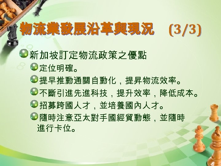 物流業發展沿革與現況 (3/3) 新加坡訂定物流政策之優點 定位明確。 提早推動通關自動化，提昇物流效率。 不斷引進先進科技，提升效率，降低成本。 招募跨國人才，並培養國內人才。 隨時注意亞太對手國經貿動態，並隨時 進行卡位。 