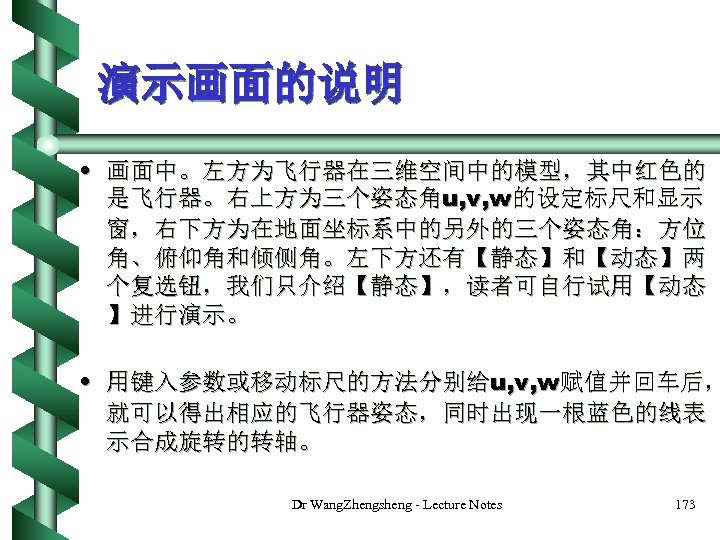 演示画面的说明 • 画面中。左方为飞行器在三维空间中的模型，其中红色的 是飞行器。右上方为三个姿态角u, v, w的设定标尺和显示 窗，右下方为在地面坐标系中的另外的三个姿态角：方位 角、俯仰角和倾侧角。左下方还有【静态】和【动态】两 个复选钮，我们只介绍【静态】，读者可自行试用【动态 】进行演示。 • 用键入参数或移动标尺的方法分别给u, v, w赋值并回车后，