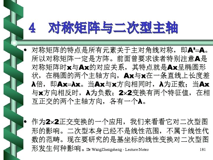 4 对称矩阵与二次型主轴 • 对称矩阵的特点是所有元素关于主对角线对称，即A’ A。 所以对称矩阵一定是方阵。前面曾要求读者特别注意A是 对称矩阵时x与Ax的对应关系，其特点就是Ax呈椭圆形 状，在椭圆的两个主轴方向，Ax与x在一条直线上长度差 λ倍，即Ax λx。当Ax与x方向相同时，λ为正数；当Ax 与x方向相反时，λ为负数； 2 2变换有两个特征值，在相 互正交的两个主轴方向，各有一个λ。