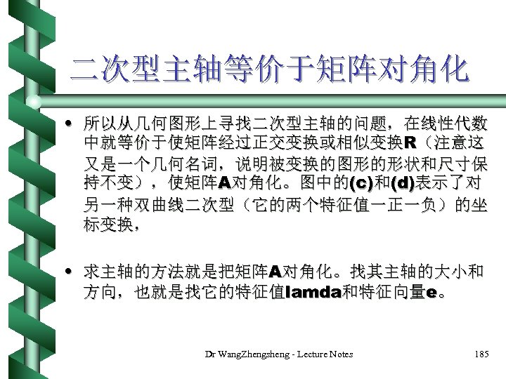 二次型主轴等价于矩阵对角化 • 所以从几何图形上寻找二次型主轴的问题，在线性代数 中就等价于使矩阵经过正交变换或相似变换R（注意这 又是一个几何名词，说明被变换的图形的形状和尺寸保 持不变），使矩阵A对角化。图中的(c)和(d)表示了对 另一种双曲线二次型（它的两个特征值一正一负）的坐 标变换， • 求主轴的方法就是把矩阵A对角化。找其主轴的大小和 方向，也就是找它的特征值lamda和特征向量e。 Dr Wang. Zhengsheng