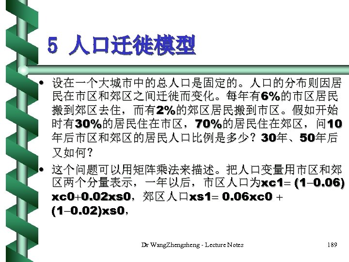 5 人口迁徙模型 • 设在一个大城市中的总人口是固定的。人口的分布则因居 民在市区和郊区之间迁徙而变化。每年有6%的市区居民 搬到郊区去住，而有2%的郊区居民搬到市区。假如开始 时有30%的居民住在市区，70%的居民住在郊区，问 10 年后市区和郊区的居民人口比例是多少？ 30年、50年后 又如何？ • 这个问题可以用矩阵乘法来描述。把人口变量用市区和郊 区两个分量表示，一年以后，市区人口为xc