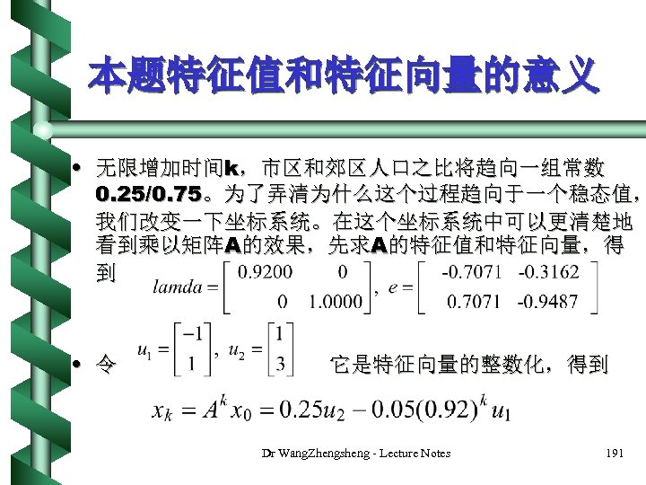 本题特征值和特征向量的意义 • 无限增加时间k，市区和郊区人口之比将趋向一组常数 0. 25/0. 75。为了弄清为什么这个过程趋向于一个稳态值， 我们改变一下坐标系统。在这个坐标系统中可以更清楚地 看到乘以矩阵A的效果，先求A的特征值和特征向量，得 到 • 令 它是特征向量的整数化，得到 Dr Wang.