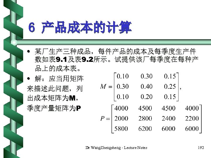 6 产品成本的计算 • 某厂生产三种成品，每件产品的成本及每季度生产件 数如表 9. 1及表 9. 2所示。试提供该厂每季度在每种产 品上的成本表。 • 解：应当用矩阵 来描述此问题，列 出成本矩阵为M，