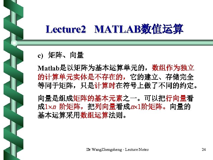 Lecture 2 MATLAB数值运算 c) 矩阵、向量 Matlab是以矩阵为基本运算单元的，数组作为独立 的计算单元实体是不存在的，它的建立、存储完全 等同于矩阵，只是计算时在符号上做了不同的约定。 向量是组成矩阵的基本元素之一。可以把行向量看 成 1 n 阶矩阵，把列向量看成n 1阶矩阵。向量的