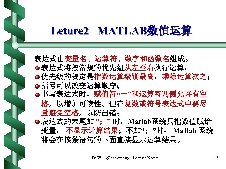 Leture 2 MATLAB数值运算 表达式由变量名、运算符、数字和函数名组成。 表达式将按常规的优先纽从左至右执行运算； 优先级的规定是指数运算级别最高，乘除运算次之； 括号可以改变运算顺序； 书写表达式时，赋值符“＝”和运算符两侧允许有空 格，以增加可读性。但在复数或符号表达式中要尽 量避免空格，以防出错； 表达式的末尾加 “；” 时，Matlab系统只把数值赋给 变量，