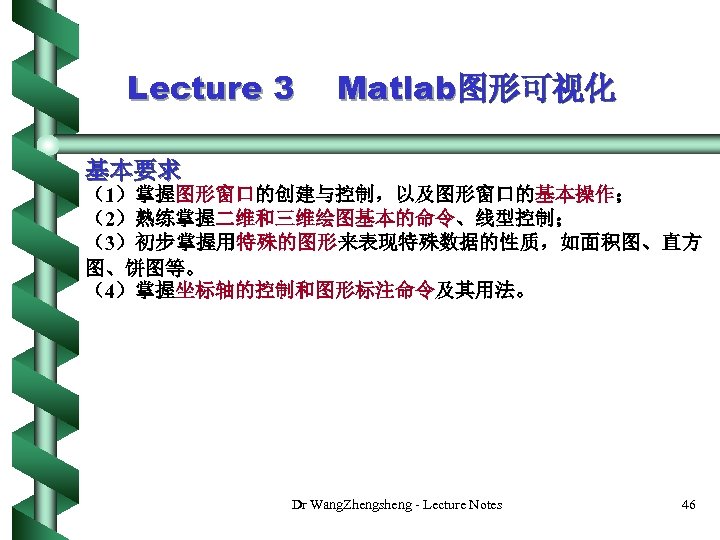 Lecture 3 Matlab图形可视化 基本要求 （1）掌握图形窗口的创建与控制，以及图形窗口的基本操作； （2）熟练掌握二维和三维绘图基本的命令、线型控制； （3）初步掌握用特殊的图形来表现特殊数据的性质，如面积图、直方 图、饼图等。 （4）掌握坐标轴的控制和图形标注命令及其用法。 Dr Wang. Zhengsheng - Lecture