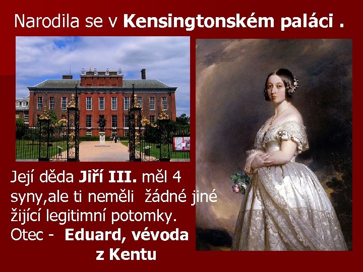 Narodila se v Kensingtonském paláci. Její děda Jiří III. měl 4 syny, ale ti
