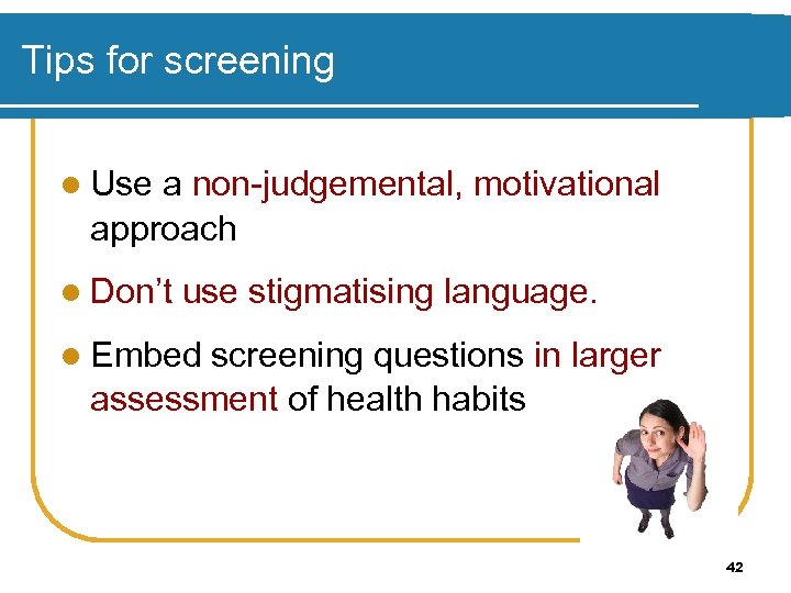 Tips for screening l Use a non-judgemental, motivational approach l Don’t use stigmatising language.